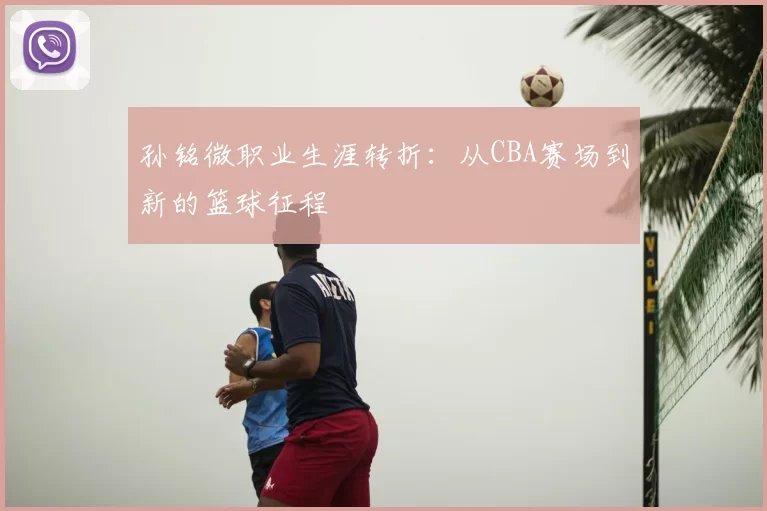 孙铭微职业生涯转折：从CBA赛场到新的篮球征程