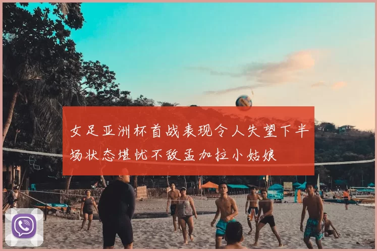 女足亚洲杯首战表现令人失望下半场状态堪忧不敌孟加拉小姑娘