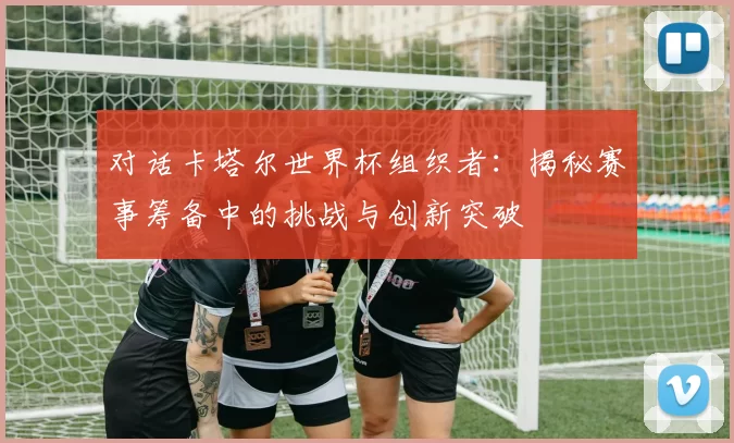 对话卡塔尔世界杯组织者：揭秘赛事筹备中的挑战与创新突破