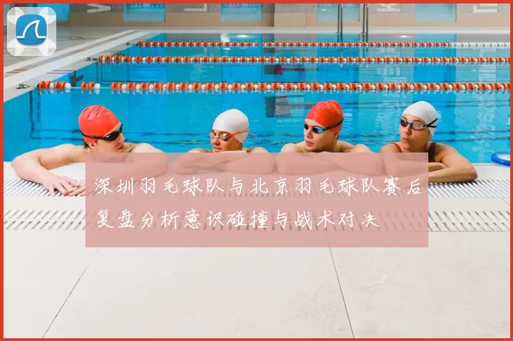深圳羽毛球队与北京羽毛球队赛后复盘分析意识碰撞与战术对决