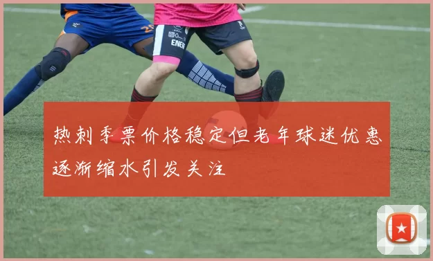 热刺季票价格稳定但老年球迷优惠逐渐缩水引发关注