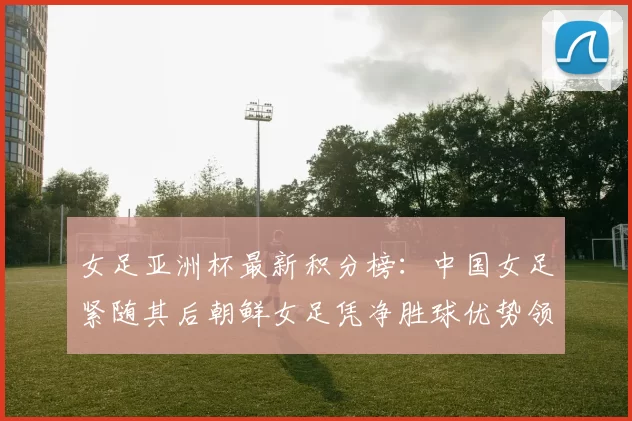 女足亚洲杯最新积分榜:中国女足紧随其后朝鲜女足凭净胜球优势领跑