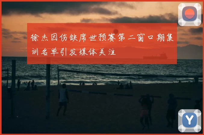 徐杰因伤缺席世预赛第二窗口期集训名单引发媒体关注
